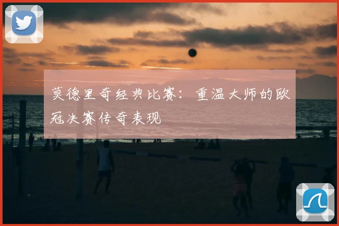 莫德里奇经典比赛：重温大师的欧冠决赛传奇表现