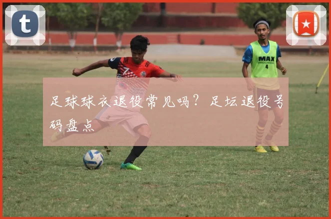 足球球衣退役常见吗？足坛退役号码盘点