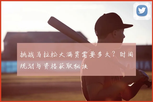 挑战马拉松大满贯需要多久？时间规划与资格获取秘诀
