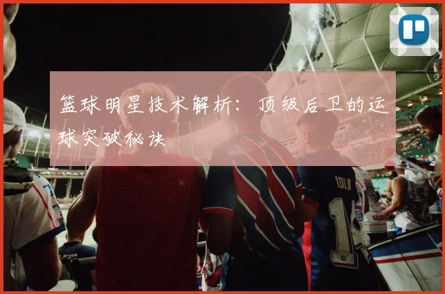 篮球明星技术解析：顶级后卫的运球突破秘诀